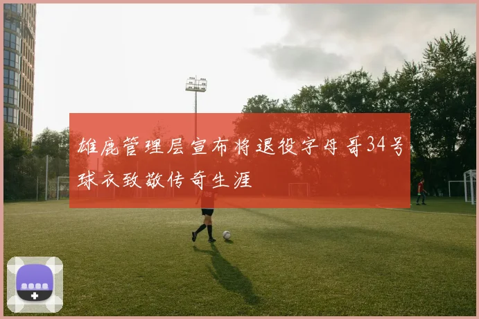 雄鹿管理层宣布将退役字母哥34号球衣致敬传奇生涯
