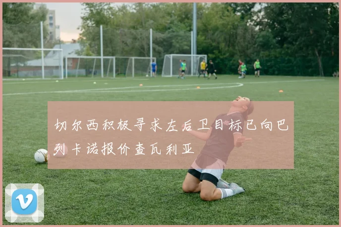 切尔西积极寻求左后卫目标已向巴列卡诺报价查瓦利亚