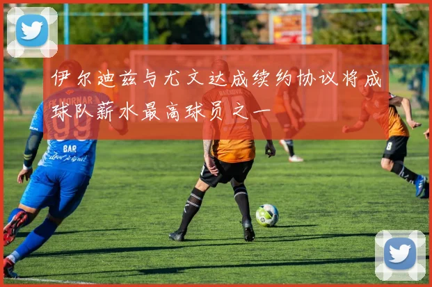 伊尔迪兹与尤文达成续约协议将成球队薪水最高球员之一