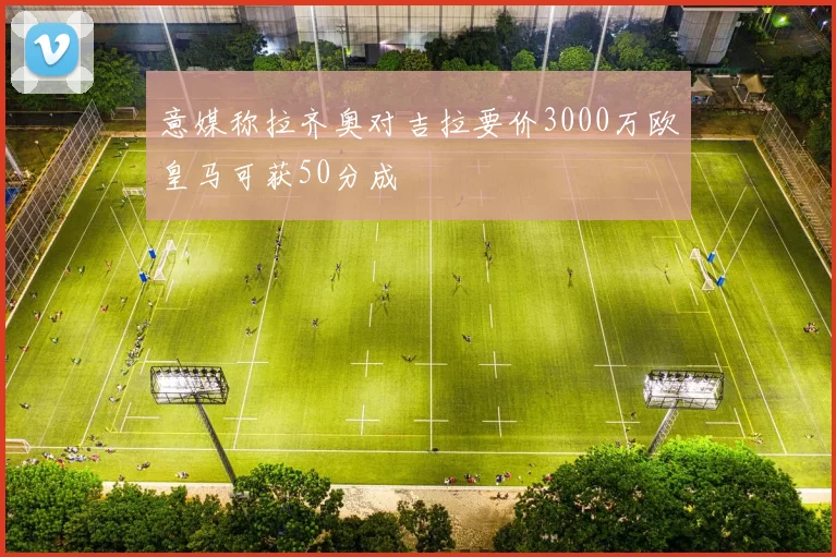 意媒称拉齐奥对吉拉要价3000万欧皇马可获50分成